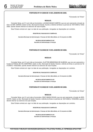 Salvador
• Terça-feira
31 de janeiro de 2006
Ano XC •No 19.0476 dos MunicípiosPrefeitura de Dário Meira
PGFVKDXD-THMJWJNY-NXHNGRZM-QDNVBJHG-YFNJCFWQ-TNVMXLJC-TZPMKZQG-DPGHTFMP
PORTARIA Nº 011/2006 DE 10 DE JANEIRO DE 2006.
"Concessão de Férias"
RESOLVE:
Conceder férias, por 01 (um) mês ao funcionário, LUCIANO MUNIZ CAMPOS, que ora vem exercendo a função de
AUX. de SER. GERAIS, lotado na Sec. Municipal de Saúde, ficando o referido de férias no período de 15/01/2006 à 14/02/
2006, quando deverá retornar ao exercício de suas funções.
Esta Portaria entrará em vigor na data de sua publicação, revogadas as disposições em contrário.
REGISTRE-SE, PUBLIQUE-SE E CUMPRA-SE.
Secretaria Municipal de Administração e Finanças de Dário Meira-Bahia, em 10 de janeiro de 2006.
WILDES ALENCAR SAMPAIO FILHO
Secretário de Administração e Finanças
PORTARIA Nº 012/2006 DE 10 DE JANEIRO DE 2006.
"Concessão de Férias"
RESOLVE:
Conceder férias, por 01 (um) mês ao funcionário, CLAYTON MENDONÇA DE ALMEIDA, que ora vem exercendo a
função de FISCAL DE VIG. SANITÁRIA, lotado na Sec. Municipal de Saúde, ficando o referido de férias no período de 16/
01/2006 à 15/02/2006, quando deverá retornar ao exercício de suas funções.
Esta Portaria entrará em vigor na data de sua publicação, revogadas as disposições em contrário.
REGISTRE-SE, PUBLIQUE-SE E CUMPRA-SE.
Secretaria Municipal de Administração e Finanças de Dário Meira-Bahia, em 10 de janeiro de 2006.
WILDES ALENCAR SAMPAIO FILHO
Secretário de Administração e Finanças
PORTARIA Nº 013/2006 DE 10 DE JANEIRO DE 2006.
"Concessão de Férias"
RESOLVE:
Conceder férias, por 01 (um) mês a funcionária, IRACI MARIA SOUZA, que ora vem exercendo a função de SER-
VENTE, lotado na Sec. Municipal de Saúde, ficando a referida de férias no período de 16/01/2006 à 15/02/2006, quando
deverá retornar ao exercício de suas funções.
Esta Portaria entrará em vigor na data de sua publicação, revogadas as disposições em contrário.
REGISTRE-SE, PUBLIQUE-SE E CUMPRA-SE.
Secretaria Municipal de Administração e Finanças de Dário Meira-Bahia, em 10 de janeiro de 2006.
WILDES ALENCAR SAMPAIO FILHO
Secretário de Administração e Finanças
 