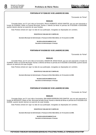 Salvador
• Terça-feira
31 de janeiro de 2006
Ano XC •No 19.0478 dos MunicípiosPrefeitura de Dário Meira
PGFVKDXD-THMJWJNY-NXHNGRZM-QDNVBJHG-YFNJCFWQ-TNVMXLJC-TZPMKZQG-DPGHTFMP
PORTARIA Nº 017/2006 DE 10 DE JANEIRO DE 2006.
"Concessão de Férias"
RESOLVE:
Conceder férias, por 01 (um) mês ao funcionário, PAULO ROBERTO JESUS SANTOS, que ora vem exercendo a
função de GUARDA, lotado na Guarda Municipal, ficando o referido de férias no período de 01/02/2006 à 03/03/2006,
quando deverá retornar ao exercício de suas funções.
Esta Portaria entrará em vigor na data de sua publicação, revogadas as disposições em contrário.
REGISTRE-SE, PUBLIQUE-SE E CUMPRA-SE.
Secretaria Municipal de Administração e Finanças de Dário Meira-Bahia, em 10 de janeiro de 2006.
WILDES ALENCAR SAMPAIO FILHO
Secretário de Administração e Finanças
PORTARIA Nº 018/2006 DE 10 DE JANEIRO DE 2006.
"Concessão de Férias"
RESOLVE:
Conceder férias, por 01 (um) mês ao funcionário, EDSON DE JESUS SILVA, que ora vem exercendo a função de
GUARDA, lotado na Guarda Municipal, ficando o referido de férias no período de 01/02/2006 à 03/03/2006, quando deverá
retornar ao exercício de suas funções.
Esta Portaria entrará em vigor na data de sua publicação, revogadas as disposições em contrário.
REGISTRE-SE, PUBLIQUE-SE E CUMPRA-SE.
Secretaria Municipal de Administração e Finanças de Dário Meira-Bahia, em 10 de janeiro de 2006.
WILDES ALENCAR SAMPAIO FILHO
Secretário de Administração e Finanças
PORTARIA Nº 019/2006 DE 10 DE JANEIRO DE 2006.
"Concessão de Férias"
RESOLVE:
Conceder férias, por 01 (um) mês a funcionária, ANA MARIA MOREIRA DOS SANTOS, que ora vem exercendo a
função de SERVENTE, lotado na Sec. Municipal de Ação Social, ficando a referida de férias no período de 01/02/2006 à 03/
03/2006, quando deverá retornar ao exercício de suas funções.
Esta Portaria entrará em vigor na data de sua publicação, revogadas as disposições em contrário.
REGISTRE-SE, PUBLIQUE-SE E CUMPRA-SE.
Secretaria Municipal de Administração e Finanças de Dário Meira-Bahia, em 10 de janeiro de 2006.
WILDES ALENCAR SAMPAIO FILHO
Secretário de Administração e Finanças
 