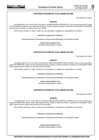 Salvador • Terça-feira
31 de janeiro de 2006
Ano XC •No 19.047 9dos Municípios Prefeitura de Dário Meira
PGFVKDXD-THMJWJNY-NXHNGRZM-QDNVBJHG-YFNJCFWQ-TNVMXLJC-TZPMKZQG-DPGHTFMP
PORTARIA Nº 020/2006 DE 10 DE JANEIRO DE 2006.
"Concessão de Férias"
RESOLVE:
Conceder férias, por 01 (um) mês a funcionária, VALERIA CHAVES PHILADELFO, que ora vem exercendo a função
de TELEFONISTA, lotado na Sec. Municipal de Obras, ficando a referida de férias no período de 01/02/2006 à 02/03/2006,
quando deverá retornar ao exercício de suas funções.
Esta Portaria entrará em vigor na data de sua publicação, revogadas as disposições em contrário.
REGISTRE-SE, PUBLIQUE-SE E CUMPRA-SE.
Secretaria Municipal de Administração e Finanças de Dário Meira-Bahia, em 10 de janeiro de 2006.
WILDES ALENCAR SAMPAIO FILHO
Secretário de Administração e Finanças
PORTARIA Nº 021/2006 DE 10 DE JANEIRO DE 2006.
"Concessão de Férias"
RESOLVE:
Conceder férias, por 01 (um) mês ao funcionário, JOÃO NASCIMENTO DE OLIVEIRA, que ora vem exercendo a
função de SERVENTE, lotado na Sec. Municipal de Obras, ficando o referido de férias no período de 01/02/2006 à 02/03/
2006, quando deverá retornar ao exercício de suas funções.
Esta Portaria entrará em vigor na data de sua publicação, revogadas as disposições em contrário.
REGISTRE-SE, PUBLIQUE-SE E CUMPRA-SE.
Secretaria Municipal de Administração e Finanças de Dário Meira-Bahia, em 10 de janeiro de 2006.
WILDES ALENCAR SAMPAIO FILHO
Secretário de Administração e Finanças
PORTARIA Nº 022/2006 DE 10 DE JANEIRO DE 2006.
"Concessão de Férias"
RESOLVE:
Conceder férias, por 01 (um) mês ao funcionário, MELQUIADES ARAUJO OLIVEIRA, que ora vem exercendo a
função de SERVENTE, lotado na Sec. Municipal de Obras, ficando o referido de férias no período de 01/02/2006 à 02/03/
2006, quando deverá retornar ao exercício de suas funções.
Esta Portaria entrará em vigor na data de sua publicação, revogadas as disposições em contrário.
REGISTRE-SE, PUBLIQUE-SE E CUMPRA-SE.
Secretaria Municipal de Administração e Finanças de Dário Meira-Bahia, em 10 de janeiro de 2006.
WILDES ALENCAR SAMPAIO FILHO
Secretário de Administração e Finanças
 