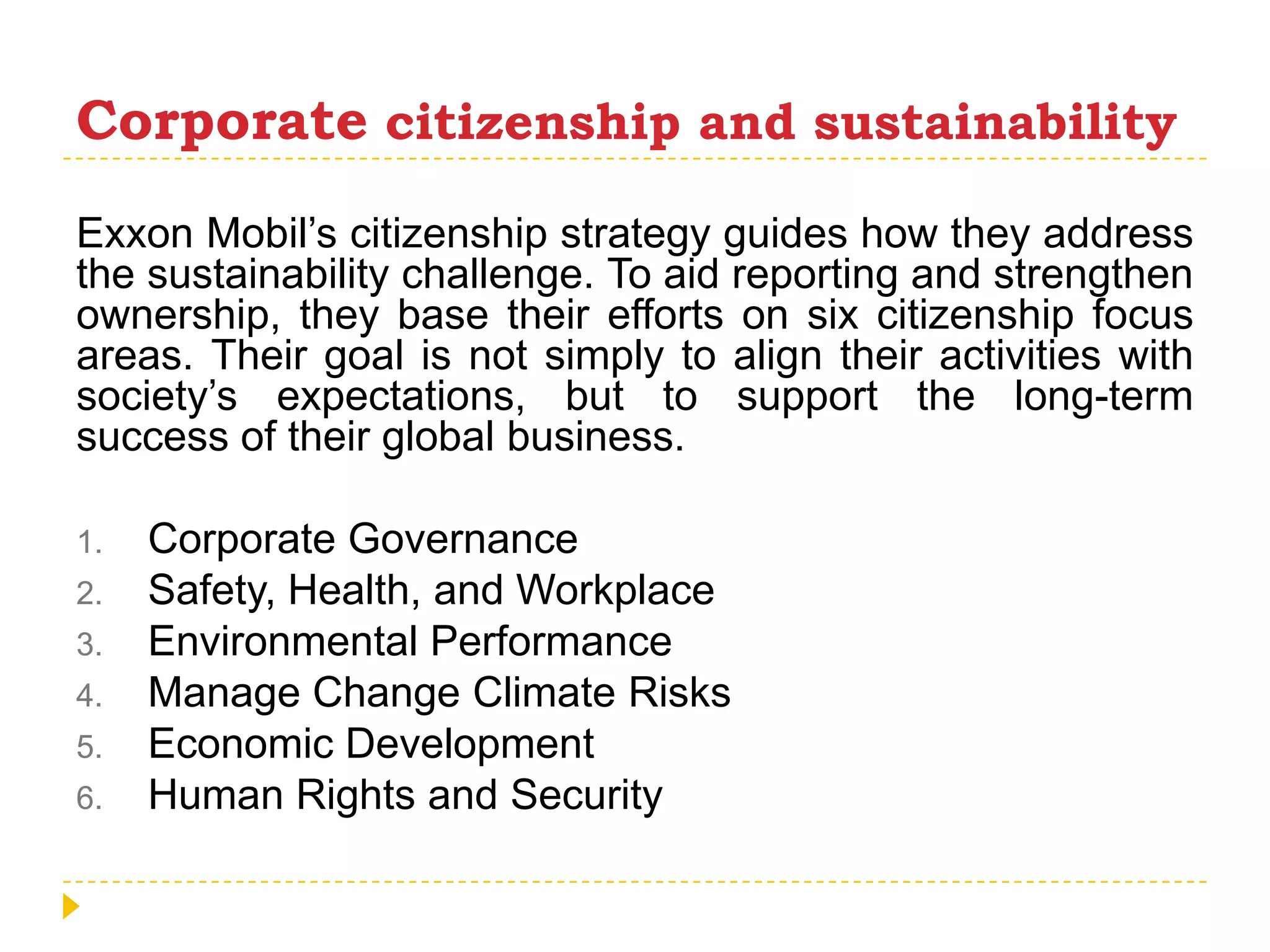 Corporatecitizenship and sustainabilityExxon Mobil’s citizenship strategy guides how they address the sustainability challenge. To aid reporting and strengthen ownership, they base their efforts on six citizenship focus areas. Their goal is not simply to align their activities with society’s expectations, but to support the long-term success of their global business.Corporate GovernanceSafety, Health, and WorkplaceEnvironmental PerformanceManage Change Climate RisksEconomic DevelopmentHuman Rights and Security