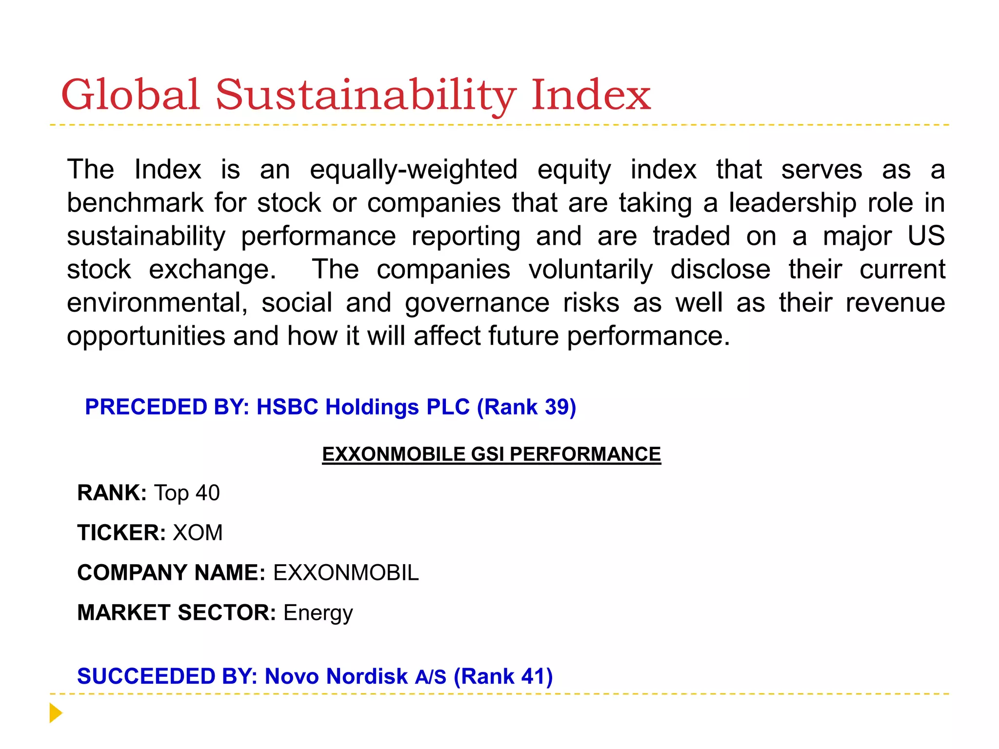 Global Sustainability IndexThe Index is an equally-weighted equity index that serves as a benchmark for stock or companies that are taking a leadership role in sustainability performance reporting and are traded on a major US stock exchange.  The companies voluntarily disclose their current environmental, social and governance risks as well as their revenue opportunities and how it will affect future performance. PRECEDED BY: HSBC Holdings PLC (Rank 39)EXXONMOBILE GSI PERFORMANCERANK: Top 40TICKER: XOMCOMPANY NAME: EXXONMOBILMARKET SECTOR: EnergySUCCEEDED BY: Novo Nordisk A/S(Rank 41)