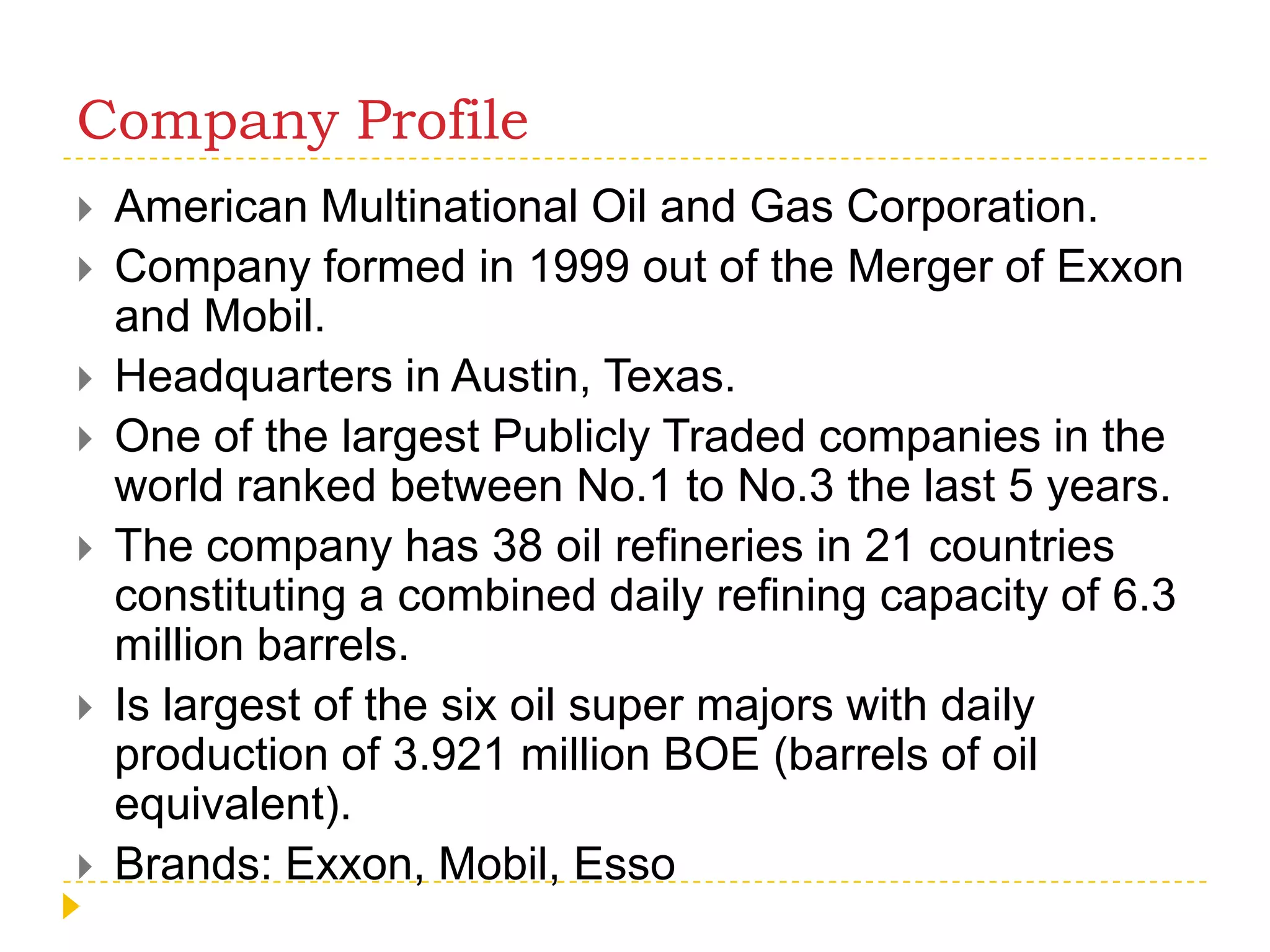 Company ProfileAmerican Multinational Oil and Gas Corporation.Company formed in 1999 out of the Merger of Exxon and Mobil.Headquarters in Austin, Texas.One of the largest Publicly Traded companies in the world ranked between No.1 to No.3 the last 5 years.The company has 38 oil refineries in 21 countries constituting a combined daily refining capacity of 6.3 million barrels. Is largest of the six oil super majors with daily production of 3.921 million BOE (barrels of oil equivalent). Brands: Exxon, Mobil, Esso