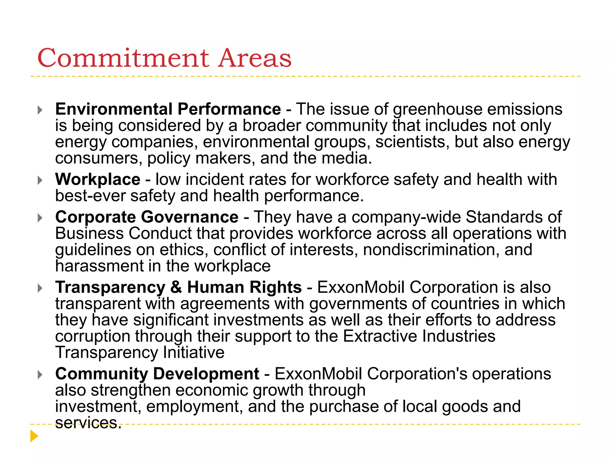 Commitment AreasEnvironmental Performance - The issue of greenhouse emissions is being considered by a broader community that includes not only energy companies, environmental groups, scientists, but also energy consumers, policy makers, and the media. Workplace - low incident rates for workforce safety and health with best-ever safety and health performance.Corporate Governance - They have a company-wide Standards of Business Conduct that provides workforce across all operations with guidelines on ethics, conflict of interests, nondiscrimination, and harassment in the workplace Transparency & Human Rights - ExxonMobil Corporation is also transparent with agreements with governments of countries in which they have significant investments as well as their efforts to address corruption through their support to the Extractive Industries Transparency Initiative Community Development - ExxonMobil Corporation's operations also strengthen economic growth through investment, employment, and the purchase of local goods and services. 