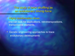 The study of exon shuffling asThe study of exon shuffling as
an evolutionary driving forcean evolutionary driving force
Highly bioinformatics drivenHighly bioinformatics driven
one can look for duplications, retrotranspositions,
transposable elements,
Genetic engineering approaches to trace
evolutionary developments
 