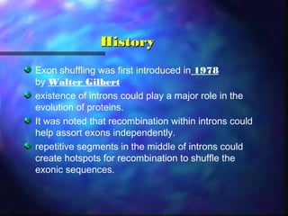 HistoryHistory
Exon shuffling was first introduced in 1978
by Walter Gilbert
existence of introns could play a major role in the
evolution of proteins.
It was noted that recombination within introns could
help assort exons independently.
repetitive segments in the middle of introns could
create hotspots for recombination to shuffle the
exonic sequences.
 