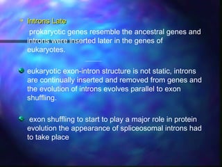 Introns LateIntrons Late
prokaryotic genes resemble the ancestral genes and
introns were inserted later in the genes of
eukaryotes.
eukaryotic exon-intron structure is not static, introns
are continually inserted and removed from genes and
the evolution of introns evolves parallel to exon
shuffling.
exon shuffling to start to play a major role in protein
evolution the appearance of spliceosomal introns had
to take place
 