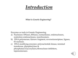 Introduction
Enzymes as tools in Genetic Engineering.
a) Nucleases: DNases, RNases, exonucleases, endonucleases,
restriction endonucleases, isoschizomers.
b) DNA polymerase, klenow fragment, reversetransriptase, ligases,
S1 nuclease.
c) DNA modifying enzymes: polynucleotide kinase, terminal
transferase, phosphorylase &
phosphatase.Glycosylases,ribonuclease inhibitors,
topoisomerases.
What is Genetic Engineering?
 