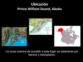 Ubicación
Prince William Sound, Alaska
La única manera de acceder a este lugar es solamente por
barcos y helicópteros.
 