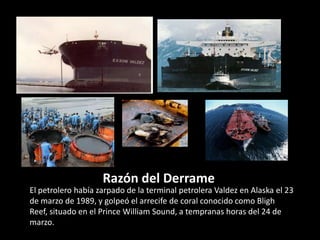 Razón del Derrame
El petrolero había zarpado de la terminal petrolera Valdez en Alaska el 23
de marzo de 1989, y golpeó el arrecife de coral conocido como Bligh
Reef, situado en el Prince William Sound, a tempranas horas del 24 de
marzo.
 