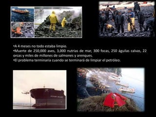 •A 4 meses no todo estaba limpio.
•Muerte de 250,000 aves, 3,000 nutrias de mar, 300 focas, 250 águilas calvas, 22
orcas y miles de millones de salmones y arenques.
•El problema terminaría cuando se terminará de limpiar el petróleo.
 