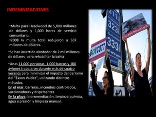 •Multa para Hazelwood de 5,000 millones
de dólares y 1,000 horas de servicio
comunitario.
•2008 la multa total redujeron a 507
millones de dólares.
•Se han invertido alrededor de 2 mil millones
de dólares para rehabilitar la bahía
•Unas 11.000 personas, 1.000 barcos y 100
aviones trabajaron durante más de cuatro
veranos para minimizar el impacto del derrame
del "Exxon Valdez", utilizando distintos
métodos.
En el mar: barreras, incendios controlados,
succionadoras y dispersantes.
En la playa: biorremediación, limpieza química,
agua a presión y limpieza manual.
INDEMNIZACIONES
 