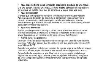 • Qué aspecto tiene y qué sensación produce la picadura de una nigua
Si a una persona le pica una nigua, sentirá mucha comezón en la picadura.
Se formará un bultito rojo, que se agrandará y picará cada vez más.
• Qué debes hacer
Si crees que te ha picado una nigua, lava la picadura con agua y jabón.
Aplica un poco de loción de calamina o compresas frías para aliviar la
picazón, o un adulto puede conseguirte en la farmacia una crema o
medicamento que alivie la picazón. Intenta no rascarte demasiado, porque
esto podría infectar la picadura.
• Qué hará el médico
Puesto que las picaduras de nigua pican tanto, a muchas personas se les
infectan al rascarse. En tal caso, el médico te recetará medicación para
aliviar la picazón y un medicamento para eliminar la infección.
• Cómo evitar las picaduras
La mejor forma de evitar la picadura de una nigua es usando repelente de
insectos. Pide a tus padres que te apliquen uno que contenga entre un 10%
y un 30% de DEET.
Cuando sea posible, vístete con camisas de manga larga y pantalones largos
para estar afuera, especialmente si vas a caminar o a jugar en el campo.
Después de dar un paseo al aire libre por una zona donde pudo haber
niguas, dúchate con agua caliente y bastante jabón. Asimismo, asegúrate
de lavar la ropa con agua caliente para matar cualquier nigua que pueda
seguir ahí.
 