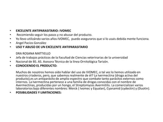 •   EXCELENTE ANTIPARASITARIO: IVOMEC
•    Recomiendo seguir los pasos y no abusar del producto.
•   Yo llevo utilizándo varios años IVOMEC, puedo aseguraros que si lo usais debida mente funciona.
•   Angel Pacios González
•   USO Y ABUSO DE UN EXCELENTE ANTIPARASITARIO
    DRA ROSANA MATTIELLO
•   Jefa de trabajos prácticos de la Facultad de Ciencias veterinarias de la universidad
•   Nacional de BS. AS. Asesora Técnica de la línea Ornitológica Tarizón.
•   CONOCIENDO EL PRODUCTO:
    Muchos de nosotros hemos oído hablar del uso de IVOMEC, o tal vez lo hemos utilizado en
    nuestros criaderos, pero, que sabemos realmente de él? La Ivermectina (droga activa del
    producto),es un antiparásito de amplio espectro que combate tanto parásitos externos como
    internos. La Ivermectina pertenece a una familia de drogas conocidas con el nombre de
    Avermectinas, producidas por un hongo, el Streptomyces Avermitilis. La comercializan varios
    laboratorios bajo diferentes nombres: Merck ( Ivomec y Equalan), Cyanamid (cydectin) y (Duotin).
•   POSIBILIDADES Y LIMITACIONES:
 