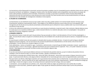 •   Las Ivermectinas actúan bloqueando la transmisión nerviosa de parásitos complejos como los nematodes( gusanos redondos), dentro de los cuales se
    encuentran los Áscaris, las Capillarias , el Syngamus Trachea y otros. Son efectivas también contra ectoparásitos como los ácaros y los piojos. No
    actúan sobre parásitos unicelulares como las Giradas, Trichomonas y coccidios, ya que estos no presentan sistema nervioso desarrollado. El
    mecanismo de acción de la Ivermectina en aves de jaula aún es poco conocido. Así, tanto las dosis como las vías de administración y el modo de
    tratamiento han sido extraídos de investigaciones realizadas en otras especies.
•   EL PELIGRO DE LA SOBREDOSIS:

    Las Avermectinas no son totalmente inocuas ya que usadas a dosis muy altas, pueden producir en el animal tratado síntomas nerviosos como
    incoordinación, temblores y eventualmente muerte . Estos peligros no son difíciles de alcanzar ya que la dosis de uso es muy pequeña ( 200
    microgramos por kilo de peso )y los productos presentados comercialmente para la utilización en vacas y caballos están muy concentrados para su
    uso directo en aves de jaula.
•   La forma más inofensiva de administrar las Ivermectinas en aves de jaula es localmente a través de la piel, o bien oralmente. Además debemos tener
    en cuenta que no es un producto soluble en agua , siendo necesario diluirlo en un solvente adecuado, como es el propilenglicol . Este puede ser
    adquirido en farmacias, droguerías o químicas .
•   LA MANERA CORRECTA:
•   Para administrar Ivomec a través de la piel ( vía percutánea ) hay que proceder así :diluir 1 cm3 del producto al 1% en 9 cm3 de propilenglicol , y
    agitar . De esta dilución colocar una gota en la membrana del ala y otra alrededor de la cola del ave (zona de piel sin plumas ), masajeando hasta que
    absorba .
•   En caso de querer combatir ácaros de sarna puede ser colocado sobre las patas y alrededor del pico . A través de la piel la droga se absorberá
    llegando al torrente sanguíneo . Por vía oral la forma más correcta de administrarlo es disolviendo 0,1 cm3 de Ivomec al 1% en 9,9 cm3 d3
    propilenglicol . De esta solución dar una gota al jilguero en el pico.
•   Como adelantamos , Ivomec es insoluble en agua , resultando su administración a través del agua de bebida complicada e inexacta . Igualmente se
    acostumbra diluir 1 cm3 en 1 litro de agua , agitando fuertemente para que el producto forme suspensión . Pero , al no poder realizarse una buena
    solución , habrá jilgueros que consuman una dosis correcta, otros excesiva y algunos nada.
•   LO RECOMENDABLE:
•   El uso de la Ivermectina en aves de jaula debería centrarse en el tratamiento de parásitos externos, ya que la incidencia de parásitos internos
    complejos ( como los Ascaris) es baja, y su acción sobre Coccidios , giardias y trichomonas es nula.
•   La Ivermectina se aconseja para combatir ácaros rojos , ácaros del cañón y del plumón , ácaros de los sacos aéreos y tráquea, ácaros de la sarna y
    piojos . Es particularmente efectiva y evita algunos efectos indeseables de los insecticidas generales como los órganofosforados o piretroides.
•   Para que Ivomec sea efectiva, debe llegar al parásito, por lo que tenemos tener presente cómo se alimente éste. Un caso particular es el de ácaro de
    la bárbula de la pluma : estos se alimentan de las capas superficiales de la piel y de las bárbulas respectivamente , donde la cantidad de la droga que
    puede llegar a través de la sangre es escasa. Se aconseja entonces la aplicación local de la droga, como ya se explicó.
•   La ivermectina , una vez aplicada por vía cutáneas u oral , alcanza altos niveles en sangre, que perduran por unos cuantos dias .Se utiliza
    generalmente como única dosis , pudiendo repetirse según el tipo y grado de infestación parasitaria siempre bajo el control del profesional
    veterinario.
 