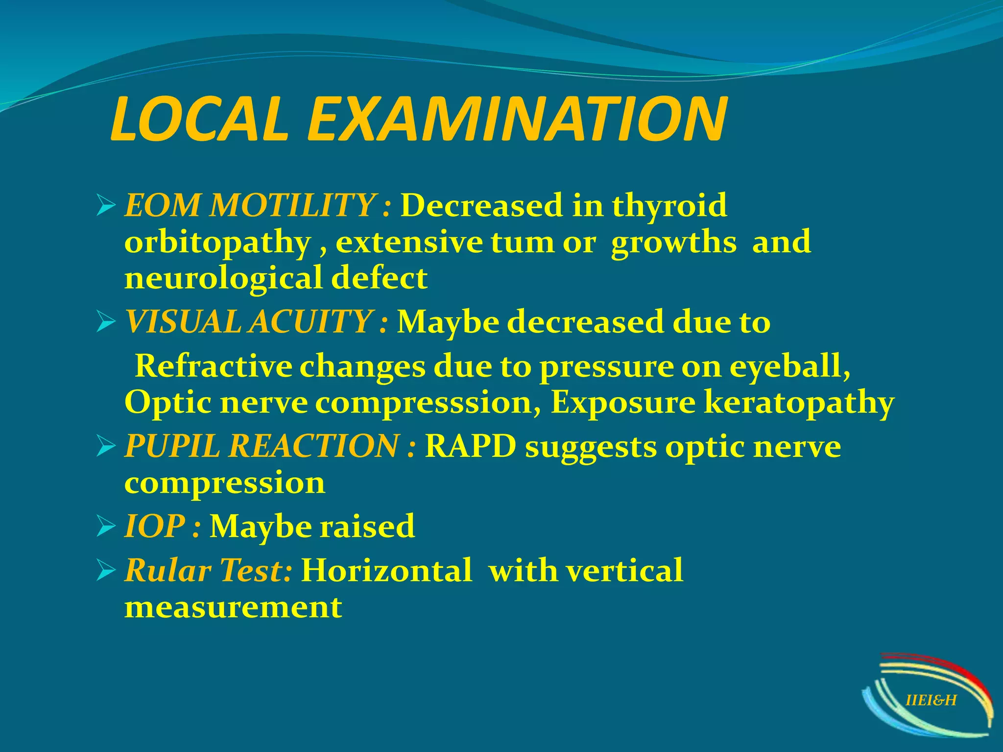 EOM MOTILITY : Decreased in thyroid
orbitopathy , extensive tum or growths and
neurological defect
 VISUAL ACUITY : Maybe decreased due to
Refractive changes due to pressure on eyeball,
Optic nerve compresssion, Exposure keratopathy
 PUPIL REACTION : RAPD suggests optic nerve
compression
 IOP : Maybe raised
 Rular Test: Horizontal with vertical
measurement
LOCAL EXAMINATION
IIEI&H
 