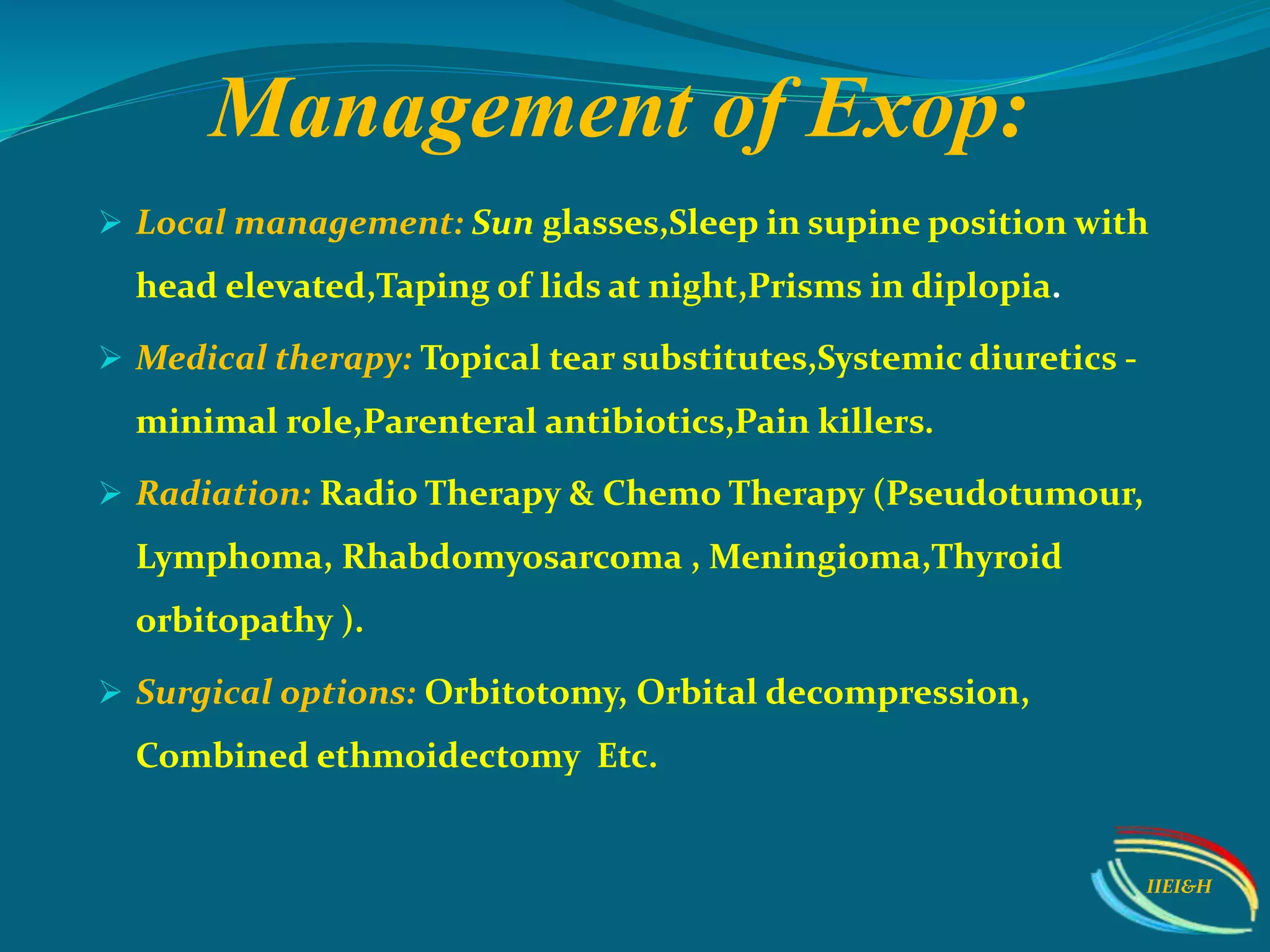 Management of Exop:
 Local management: Sun glasses,Sleep in supine position with
head elevated,Taping of lids at night,Prisms in diplopia.
 Medical therapy: Topical tear substitutes,Systemic diuretics -
minimal role,Parenteral antibiotics,Pain killers.
 Radiation: Radio Therapy & Chemo Therapy (Pseudotumour,
Lymphoma, Rhabdomyosarcoma , Meningioma,Thyroid
orbitopathy ).
 Surgical options: Orbitotomy, Orbital decompression,
Combined ethmoidectomy Etc.
IIEI&H
 