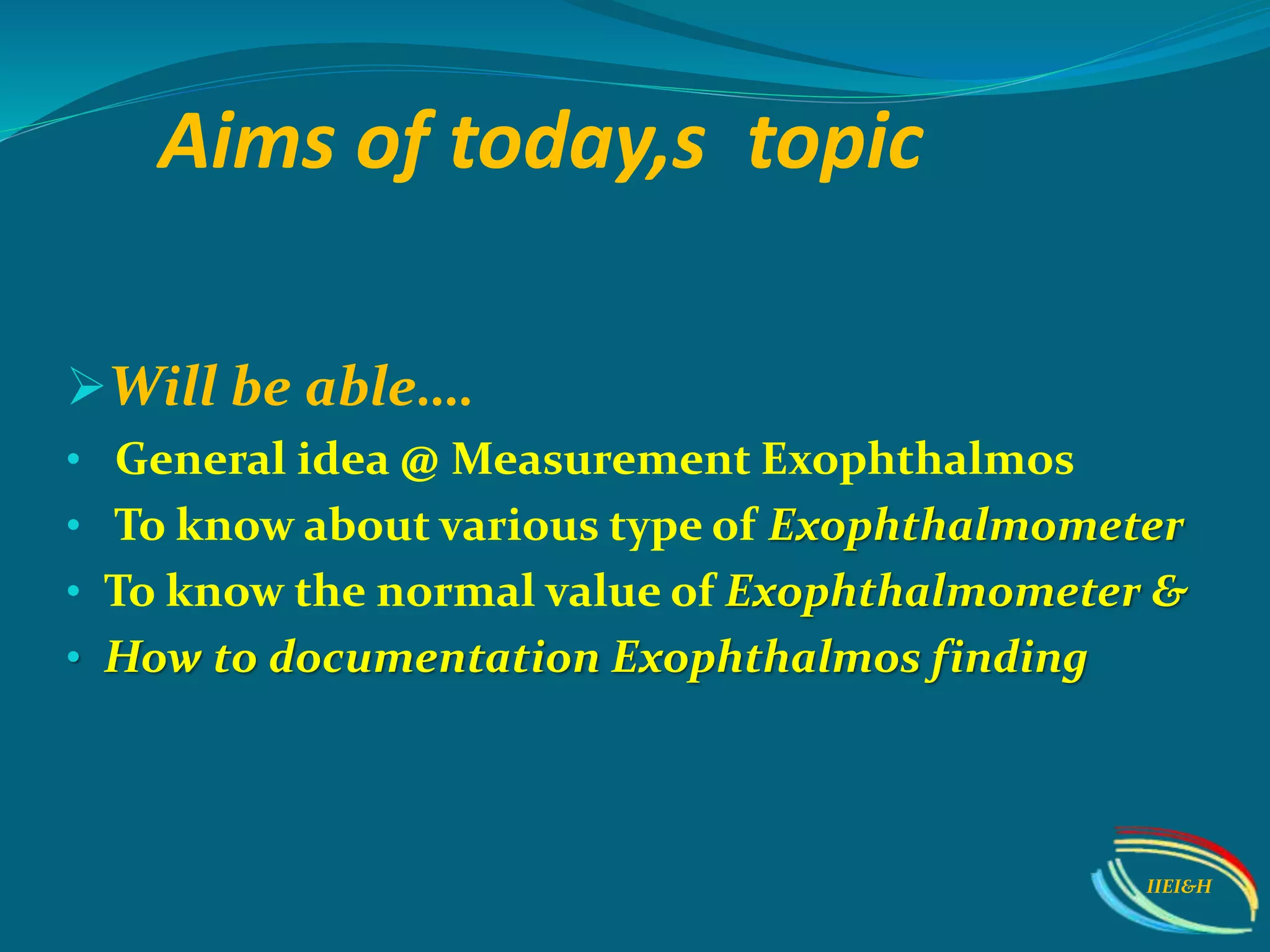 Aims of today,s topic
Will be able….
• General idea @ Measurement Exophthalmos
• To know about various type of Exophthalmometer
• To know the normal value of Exophthalmometer &
• How to documentation Exophthalmos finding
IIEI&H
 