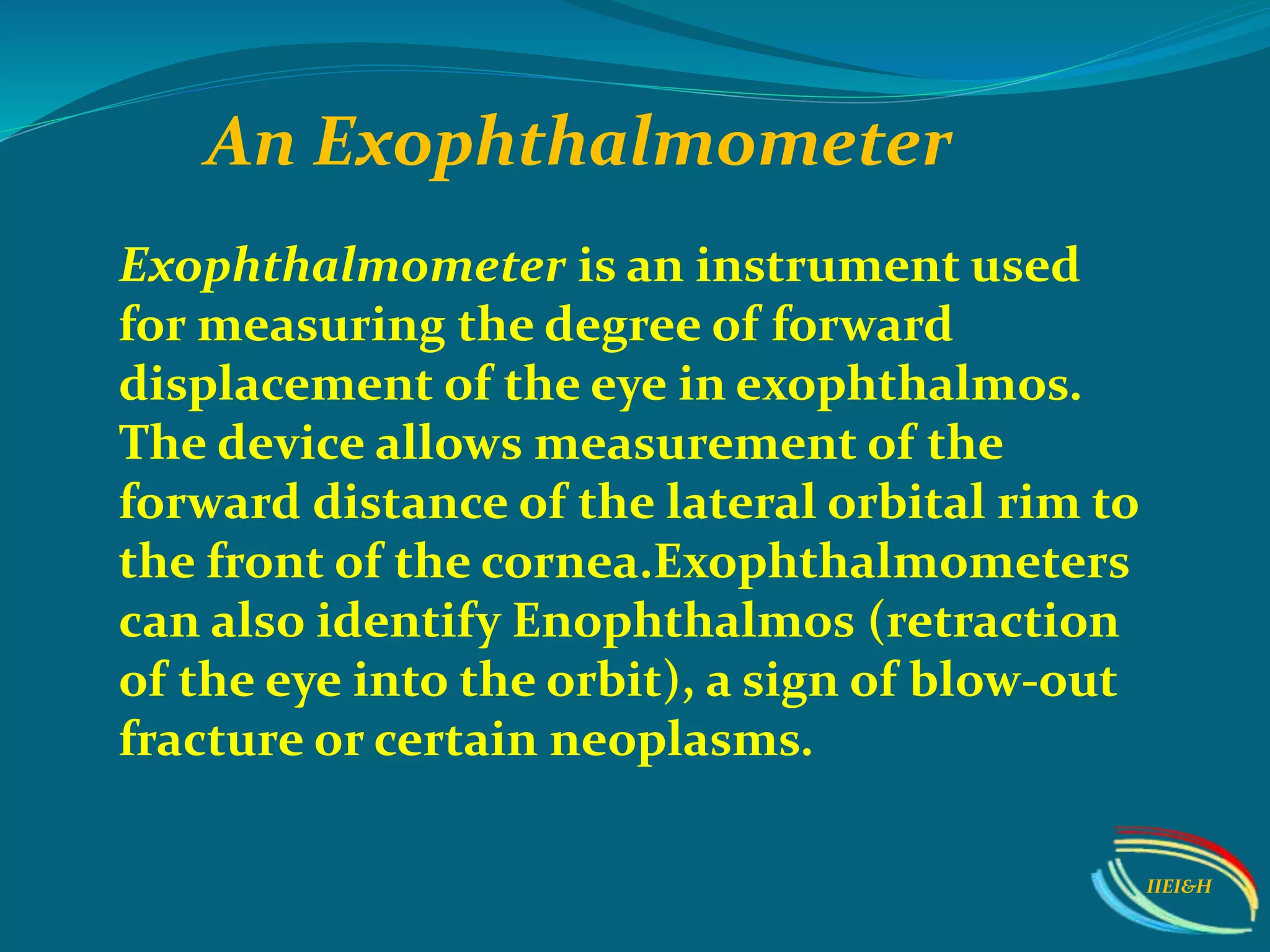 Exophthalmometer is an instrument used
for measuring the degree of forward
displacement of the eye in exophthalmos.
The device allows measurement of the
forward distance of the lateral orbital rim to
the front of the cornea.Exophthalmometers
can also identify Enophthalmos (retraction
of the eye into the orbit), a sign of blow-out
fracture or certain neoplasms.
An Exophthalmometer
IIEI&H
 