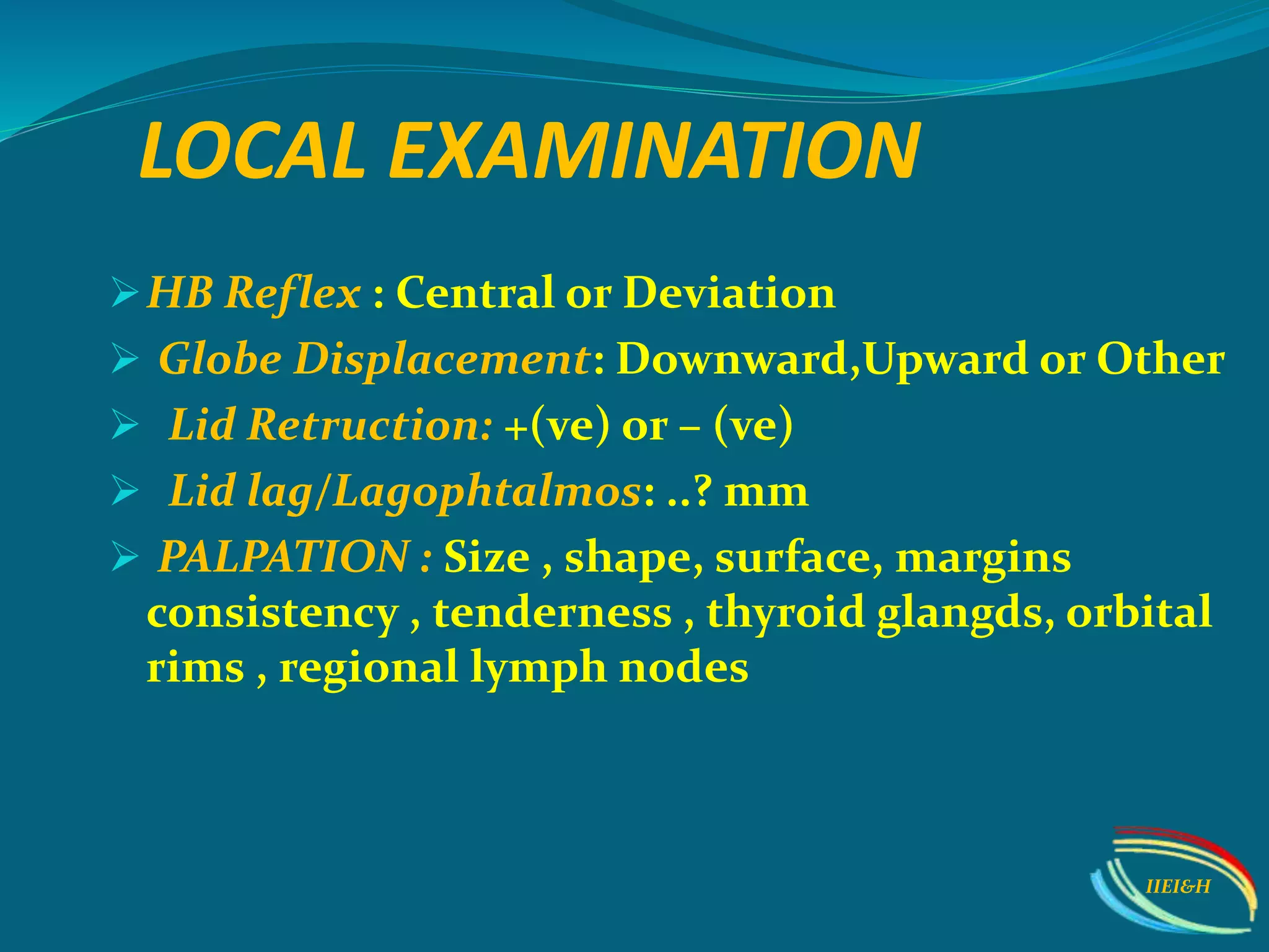 LOCAL EXAMINATION
HB Reflex : Central or Deviation
 Globe Displacement: Downward,Upward or Other
 Lid Retruction: +(ve) or – (ve)
 Lid lag/Lagophtalmos: ..? mm
 PALPATION : Size , shape, surface, margins
consistency , tenderness , thyroid glangds, orbital
rims , regional lymph nodes
IIEI&H
 
