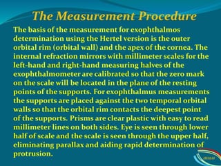 The basis of the measurement for exophthalmos
determination using the Hertel version is the outer
orbital rim (orbital wall) and the apex of the cornea. The
internal refraction mirrors with millimeter scales for the
left-hand and right-hand measuring halves of the
exophthalmometer are calibrated so that the zero mark
on the scale will be located in the plane of the resting
points of the supports. For exophthalmus measurements
the supports are placed against the two temporal orbital
walls so that the orbital rim contacts the deepest point
of the supports. Prisms are clear plastic with easy to read
millimeter lines on both sides. Eye is seen through lower
half of scale and the scale is seen through the upper half,
eliminating parallax and aiding rapid determination of
protrusion.
The Measurement Procedure
IIEI&H
 