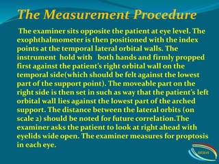 The Measurement Procedure
The examiner sits opposite the patient at eye level. The
exophthalmometer is then positioned with the index
points at the temporal lateral orbital walls. The
instrument hold with both hands and firmly propped
first against the patient’s right orbital wall on the
temporal side(which should be felt against the lowest
part of the support point). The moveable part on the
right side is then set in such as way that the patient’s left
orbital wall lies against the lowest part of the arched
support. The distance between the lateral orbits (on
scale 2) should be noted for future correlation.The
examiner asks the patient to look at right ahead with
eyelids wide open. The examiner measures for proptosis
in each eye.
IIEI&H
 