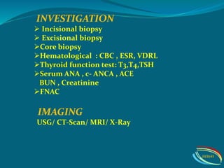 IMAGING
USG/ CT-Scan/ MRI/ X-Ray
INVESTIGATION
 Incisional biopsy
 Excisional biopsy
Core biopsy
Hematological : CBC , ESR, VDRL
Thyroid function test: T3,T4,TSH
Serum ANA , c- ANCA , ACE
BUN , Creatinine
FNAC
IIEI&H
 