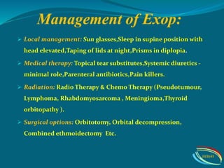 Management of Exop:
 Local management: Sun glasses,Sleep in supine position with
head elevated,Taping of lids at night,Prisms in diplopia.
 Medical therapy: Topical tear substitutes,Systemic diuretics -
minimal role,Parenteral antibiotics,Pain killers.
 Radiation: Radio Therapy & Chemo Therapy (Pseudotumour,
Lymphoma, Rhabdomyosarcoma , Meningioma,Thyroid
orbitopathy ).
 Surgical options: Orbitotomy, Orbital decompression,
Combined ethmoidectomy Etc.
IIEI&H
 