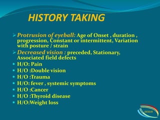 HISTORY TAKING
Protrusion of eyeball: Age of Onset , duration ,
progression, Constant or intermittent, Variation
with posture / strain
Decreased vision : preceded, Stationary,
Associated field defects
 H/O: Pain
 H/O :Double vision
 H/O :Trauma
 H/O: fever , systemic symptoms
 H/O :Cancer
 H/O :Thyroid disease
 H/O:Weight loss
IIEI&H
 