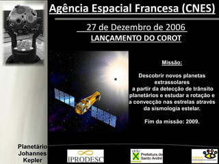 27 de Dezembro de 2006
LANÇAMENTO DO COROT
Missão:
Descobrir novos planetas
extrassolares
a partir da detecção de trânsito
planetários e estudar a rotação e
a convecção nas estrelas através
da sismologia estelar.
Fim da missão: 2009.
Agência Espacial Francesa (CNES)
 