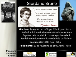 Giordano Bruno
Giordano Bruno foi um teólogo, filósofo, escritor e
frade dominicano italiano condenado à morte na
fogueira pela Inquisição romana por heresia. É
também referido como Bruno de Nola ou Nolano.
Nascimento: 1548, Nola, Itália
Falecimento: 17 de fevereiro de 1600,Roma, Itália
 