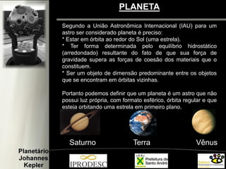 PLANETA
Segundo a União Astronômica Internacional (IAU) para um
astro ser considerado planeta é preciso:
* Estar em órbita ao redor do Sol (uma estrela).
* Ter forma determinada pelo equilíbrio hidrostático
(arredondado) resultante do fato de que sua força de
gravidade supera as forças de coesão dos materiais que o
constituem.
* Ser um objeto de dimensão predominante entre os objetos
que se encontram em órbitas vizinhas.
Portanto podemos definir que um planeta é um astro que não
possui luz própria, com formato esférico, órbita regular e que
esteja orbitando uma estrela em primeiro plano.
Saturno Terra Vênus
 