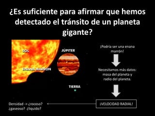 ¿Es suficiente para afirmar que hemos 
detectado el tránsito de un planeta 
gigante? 
¡Podría ser una enana 
marrón! 
Necesitamos más datos: 
masa del planeta y 
radio del planeta. 
Densidad -> ¿rocoso? ¡VELOCIDAD RADIAL! 
¿gaseoso? ¿liquido? 
 
