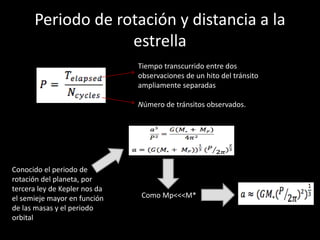 Periodo de rotación y distancia a la 
estrella 
Tiempo transcurrido entre dos 
observaciones de un hito del tránsito 
ampliamente separadas 
Número de tránsitos observados. 
Conocido el periodo de 
rotación del planeta, por 
tercera ley de Kepler nos da 
el semieje mayor en función 
de las masas y el periodo 
orbital 
Como Mp<<<M* 
 