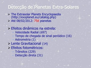 Detecção de Planetas Extra-Solares
 The Extrasolar Planets Encyclopaedia
  (http://exoplanet.eu/catalog.php)
 Até 08/02/2012: 758 planetas

 Efeitos dinâmicos na estrela:
   – Velocidade Radial (697)
   – Tempo de chegada de sinal periódico (16)
   – Astrometria (1)
 Lente Gravitacional (14)
 Efeitos fotométricos:
   – Trânsitos (229)
   – Detecção direta (31)
 