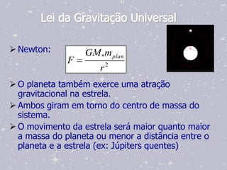 Lei da Gravitação Universal

 Newton:          GM *m plan
              F          2
                      r
 O planeta também exerce uma atração
  gravitacional na estrela.
 Ambos giram em torno do centro de massa do
  sistema.
 O movimento da estrela será maior quanto maior
  a massa do planeta ou menor a distância entre o
  planeta e a estrela (ex: Júpiters quentes)
 