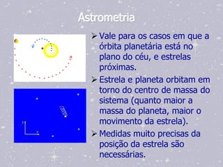 Astrometria
   Vale para os casos em que a
    órbita planetária está no
    plano do céu, e estrelas
    próximas.
   Estrela e planeta orbitam em
    torno do centro de massa do
    sistema (quanto maior a
    massa do planeta, maior o
    movimento da estrela).
   Medidas muito precisas da
    posição da estrela são
    necessárias.
 