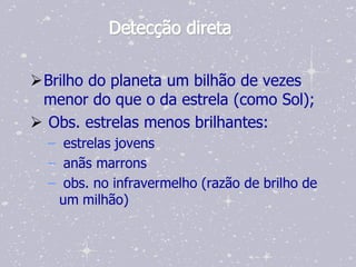 Detecção direta

Brilho do planeta um bilhão de vezes
 menor do que o da estrela (como Sol);
 Obs. estrelas menos brilhantes:
  – estrelas jovens
  – anãs marrons
  – obs. no infravermelho (razão de brilho de
   um milhão)
 