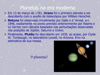 Planetas na era moderna
 Em 13 de março de 1781, Urano foi o primeiro planeta a ser
  descoberto com o auxílio de telescópios por William Herschel.
 Netuno foi observado inicialmente por Galle e d´Arrest, em
  1846, exatamente no ponto previsto anteriormente por Adams e
  Le Verrier com cálculos baseados nas perturbações observadas
  nas posições de Júpiter, Saturno e Urano.
 Finalmente, Plutão foi descoberto em 1930, ao acaso, por Clyde
  W. Tombaugh, no laboratório Lowell, no Arizona. Erro na
  estimativa de sua massa.




                  9 planetas!
 