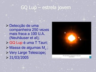 GQ Lup – estrela jovem


 Detecção de uma
  companheira 250 vezes
  mais fraca a 100 U.A.
  (Neuhäuser et al);
 GQ Lup é uma T Tauri;
 Massa de algumas MJ ;
 Very Large Telescope;
 31/03/2005
 