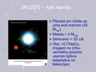 2M1207b – Anã marron

            Planeta em órbita de
             uma anã marrom (25
             MJup)
            Massa = 4 MJup
            Semi-eixo = 55 UA
            Obs: VLT/NaCo,
             imagem no infra-
             vermelho próximo
             usando óptica-
             adaptativa no
             telescópio
 