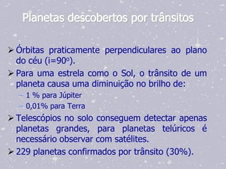 Planetas descobertos por trânsitos

 Órbitas praticamente perpendiculares ao plano
  do céu (i=90o).
 Para uma estrela como o Sol, o trânsito de um
  planeta causa uma diminuição no brilho de:
  – 1 % para Júpiter
  – 0,01% para Terra
 Telescópios no solo conseguem detectar apenas
  planetas grandes, para planetas telúricos é
  necessário observar com satélites.
 229 planetas confirmados por trânsito (30%).
 