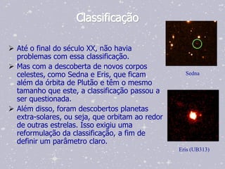 Classificação

 Até o final do século XX, não havia
  problemas com essa classificação.
 Mas com a descoberta de novos corpos
  celestes, como Sedna e Eris, que ficam           Sedna
  além da órbita de Plutão e têm o mesmo
  tamanho que este, a classificação passou a
  ser questionada.
 Além disso, foram descobertos planetas
  extra-solares, ou seja, que orbitam ao redor
  de outras estrelas. Isso exigiu uma
  reformulação da classificação, a fim de
  definir um parâmetro claro.
                                                 Eris (UB313)
 