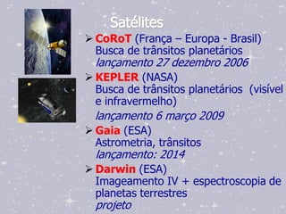 Satélites
 CoRoT (França – Europa - Brasil)
  Busca de trânsitos planetários
  lançamento 27 dezembro 2006
 KEPLER (NASA)
  Busca de trânsitos planetários (visível
  e infravermelho)
  lançamento 6 março 2009
 Gaia (ESA)
  Astrometria, trânsitos
  lançamento: 2014
 Darwin (ESA)
  Imageamento IV + espectroscopia de
  planetas terrestres
  projeto
 