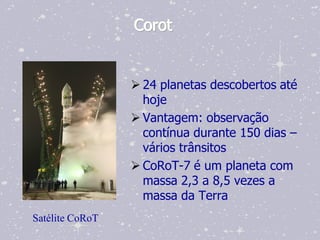 Corot


                  24 planetas descobertos até
                   hoje
                  Vantagem: observação
                   contínua durante 150 dias –
                   vários trânsitos
                  CoRoT-7 é um planeta com
                   massa 2,3 a 8,5 vezes a
                   massa da Terra
Satélite CoRoT
 