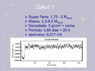 CoRoT 7
 Super-Terra: 1,75 - 2 RTerra
 Massa: 2,3-8,5 MTerra
 Densidade: 5 g/cm3 = rocha
 Período: 0,85 dias = 20 h
 semi-eixo: 0,017 UA
 