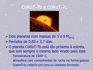 CoRoT-7b e CoRoT-7c




 Dois planetas com massas de 5 e 9 Mterra
 Períodos de 0,85 e 3,7 dias
 O planeta CoRoT-7b está tão próximo à estrela,
  que tem sempre o mesmo lado virado para esta
  – Temperatura de 2300o C,
  – atmosfera com componentes de rocha na forma gasosa
  – Superfície coberta por lava ou oceanos fervendo.
 