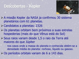 Descobertas - Kepler

 A missão Kepler da NASA ja confirmou 30 sistema
  planetários com 61 planetas.
 Candidatos a planetas: 2326
 Os planetas orbitam bem próximos a suas estrelas
  hospederias (mais do que Vênus está do Sol)
 Seus raios variam desde 1,5 o raio da Terra até
  maiores do que Júpiter
  – nos casos onde a massa do planeta é conhecida obtém-se a
    densidade média do planeta: rochoso, líquido ou gasoso.
 Os períodos orbitais variam de 6 a 143 dias.
 