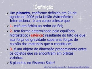 Definição
 Um planeta, conforme definido em 24 de
  agosto de 2006 pela União Astronômica
  Internacional, é um corpo celeste que
 1. está em órbita ao redor do Sol;
 2. tem forma determinada pelo equilíbrio
  hidrostático (esférica) resultante do fato de que
  sua força de gravidade supera as forças de
  coesão dos materiais que o constituem;
 3. é um objeto de dimensão predominante entre
  os objetos que se encontram em órbitas
  vizinhas.
 8 planetas no Sistema Solar!
                       http://www.astro.iag.usp.br/~dinamica/iau-planeta.html
 