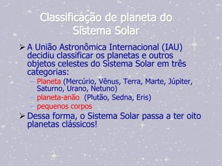 Classificação de planeta do
             Sistema Solar
 A União Astronômica Internacional (IAU)
  decidiu classificar os planetas e outros
  objetos celestes do Sistema Solar em três
  categorias:
  – Planeta (Mercúrio, Vênus, Terra, Marte, Júpiter,
    Saturno, Urano, Netuno)
  – planeta-anão (Plutão, Sedna, Eris)
  – pequenos corpos
 Dessa forma, o Sistema Solar passa a ter oito
  planetas clássicos!
 