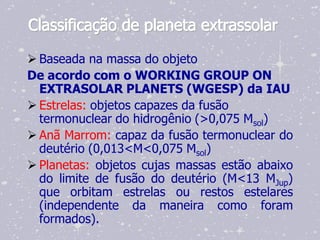 Classificação de planeta extrassolar

 Baseada na massa do objeto
De acordo com o WORKING GROUP ON
  EXTRASOLAR PLANETS (WGESP) da IAU
 Estrelas: objetos capazes da fusão
  termonuclear do hidrogênio (>0,075 Msol)
 Anã Marrom: capaz da fusão termonuclear do
  deutério (0,013<M<0,075 Msol)
 Planetas: objetos cujas massas estão abaixo
  do limite de fusão do deutério (M<13 MJup)
  que orbitam estrelas ou restos estelares
  (independente da maneira como foram
  formados).
 